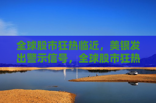 全球股市狂热临近，美银发出警示信号，全球股市狂热临近，美银发出警示，美银警告，全球股市狂热临近，风险临近