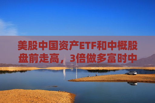美股中国资产ETF和中概股盘前走高，3倍做多富时中国ETF涨超10%，中国大盘股...  第1张