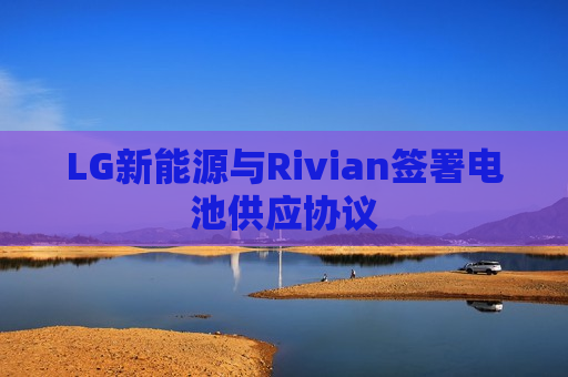 LG新能源与Rivian签署电池供应协议  第1张