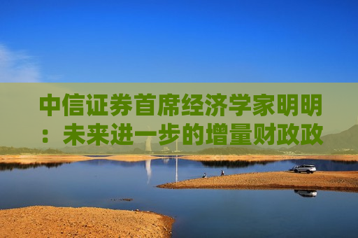 中信证券首席经济学家明明：未来进一步的增量财政政策仍有空间