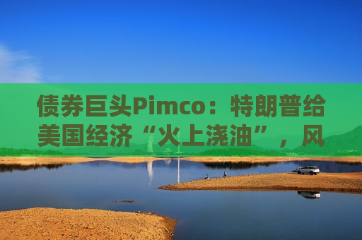 债券巨头Pimco：特朗普给美国经济“火上浇油”，风险资产别高兴太早