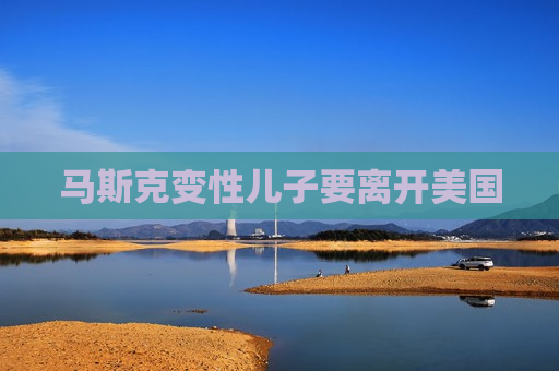 马斯克变性儿子要离开美国