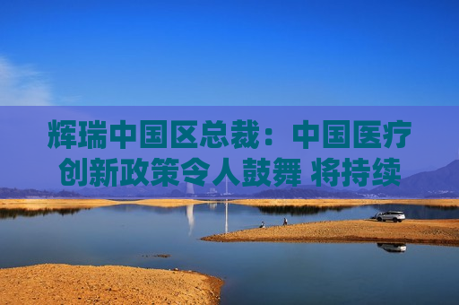 辉瑞中国区总裁：中国医疗创新政策令人鼓舞 将持续投资