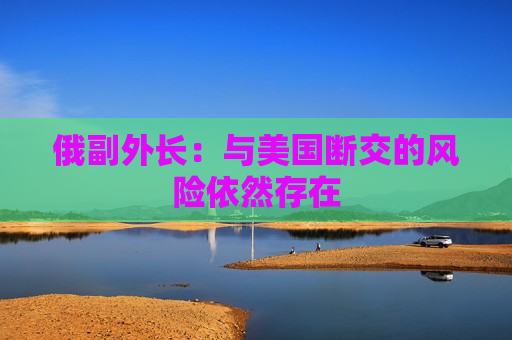 俄副外长：与美国断交的风险依然存在