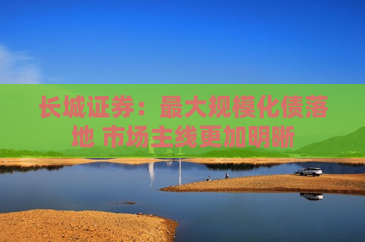 长城证券：更大规模化债落地 市场主线更加明晰