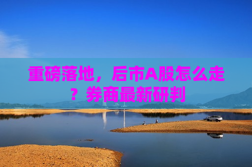 重磅落地，后市A股怎么走？券商最新研判  第1张