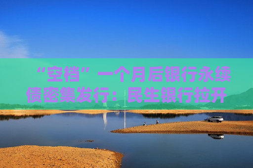 “空档”一个月后银行永续债密集发行：民生银行拉开四季度发行序幕 招行、平安、苏州银行11月接续