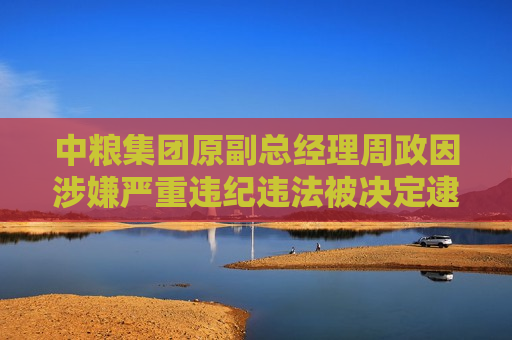 中粮集团原副总经理周政因涉嫌严重违纪违法被决定逮捕，引发社会关注与反思，中粮集团原副总经理周政涉嫌严重违纪违法被逮捕，企业治理引关注，中粮集团原副总经理周政涉嫌严重违纪违法被逮捕，企业治理问题引关注  第1张