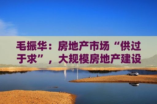 毛振华：房地产市场“供过于求”，大规模房地产建设时代已经过去了