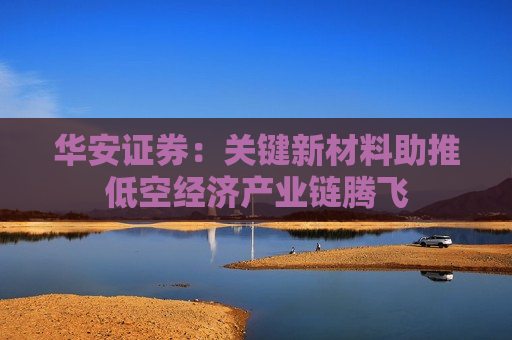 华安证券：关键新材料助推低空经济产业链腾飞