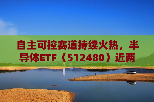 自主可控赛道持续火热，半导体ETF（512480）近两日合计“吸金”7.52亿元，居行业ETF首位