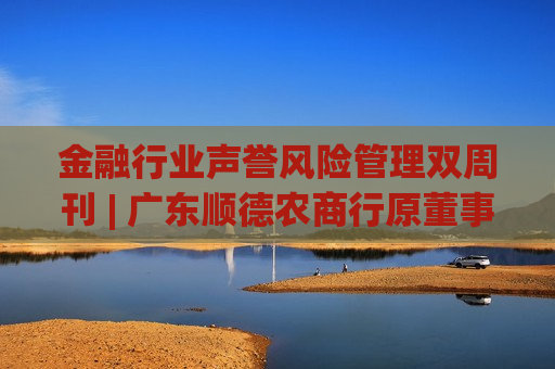 金融行业声誉风险管理双周刊 | 广东顺德农商行原董事长被查 九江银行收410万元大罚单！