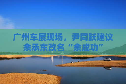 广州车展现场，尹同跃建议余承东改名“余成功”  第1张