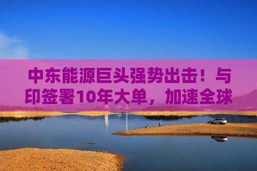 中东能源巨头强势出击！与印签署10年大单，加速全球LNG市场布局  第1张