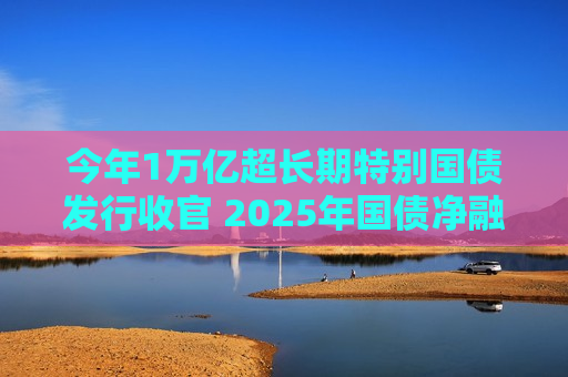 今年1万亿超长期特别国债发行收官 2025年国债净融资有望增加1.5万亿  第1张