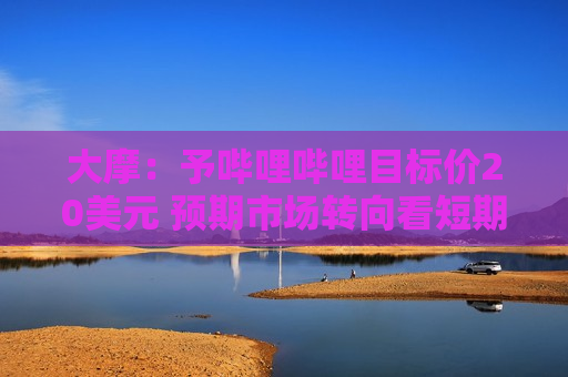 大摩：予哔哩哔哩目标价20美元 预期市场转向看短期市盈率倍数