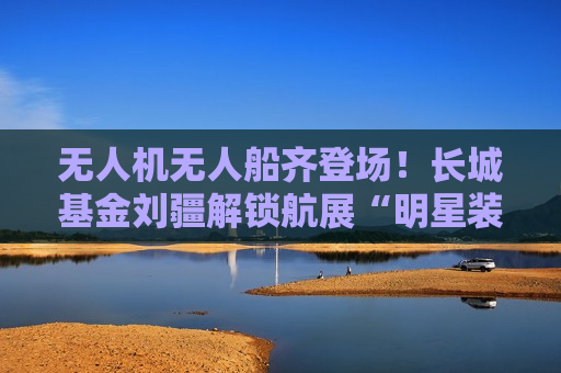无人机无人船齐登场！长城基金刘疆解锁航展“明星装备”  第1张