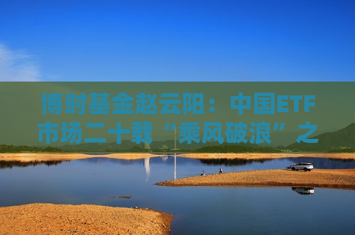 博时基金赵云阳：中国ETF市场二十载“乘风破浪”之路  第1张