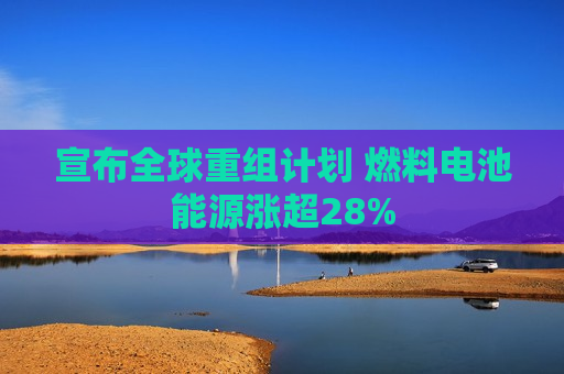 宣布全球重组计划 燃料电池能源涨超28%