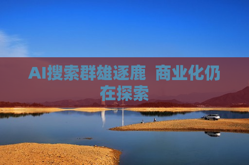 AI搜索群雄逐鹿  商业化仍在探索