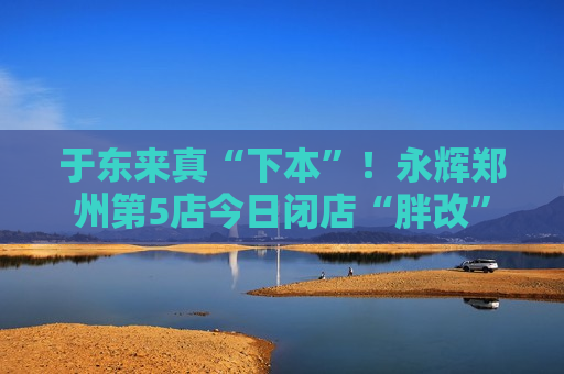 于东来真“下本”！永辉郑州第5店今日闭店“胖改”