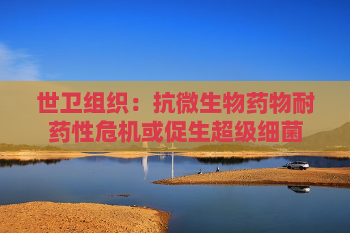 世卫组织：抗微生物药物耐药性危机或促生超级细菌  第1张