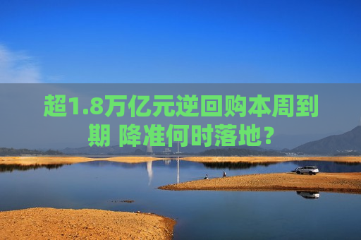 超1.8万亿元逆回购本周到期 降准何时落地？