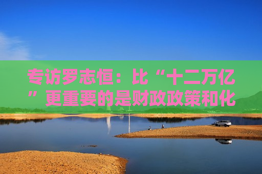 专访罗志恒：比“十二万亿”更重要的是财政政策和化债思路的重大转变