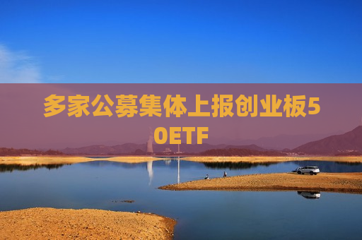 多家公募集体上报创业板50ETF
