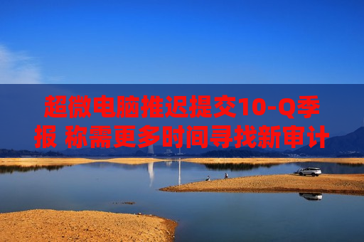 超微电脑推迟提交10-Q季报 称需更多时间寻找新审计机构