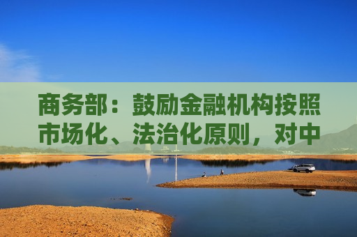 商务部：鼓励金融机构按照市场化、法治化原则，对中小微外贸企业加大融资支持力度