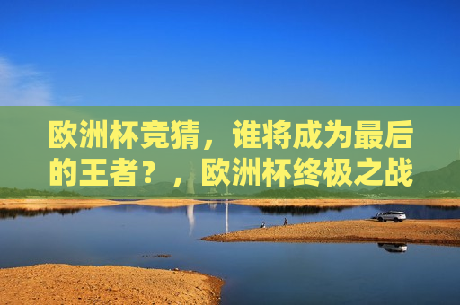 欧洲杯竞猜，谁将成为最后的王者？，欧洲杯终极之战，谁能成为最后的王者？，欧洲杯终极之战，谁将成为最后的王者？