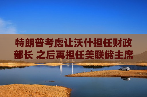 特朗普考虑让沃什担任财政部长 之后再担任美联储主席  第1张