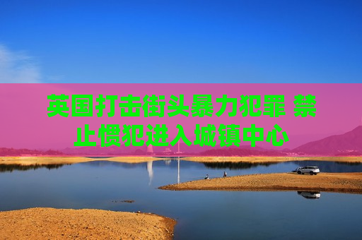 英国打击街头暴力犯罪 禁止惯犯进入城镇中心