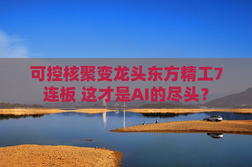 可控核聚变龙头东方精工7连板 这才是AI的尽头？