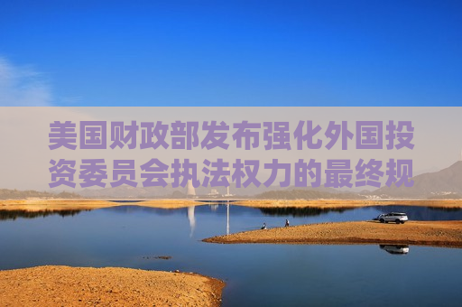 美国财政部发布强化外国投资委员会执法权力的最终规则  第1张