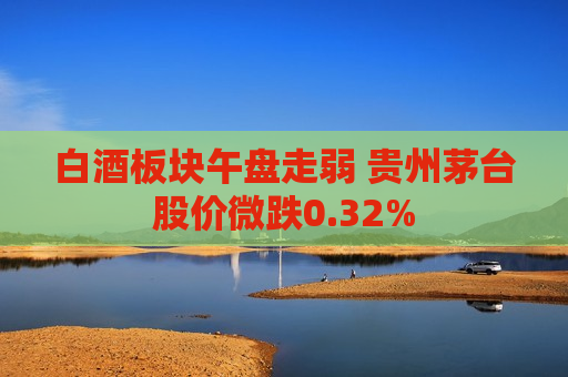 白酒板块午盘走弱 贵州茅台股价微跌0.32%