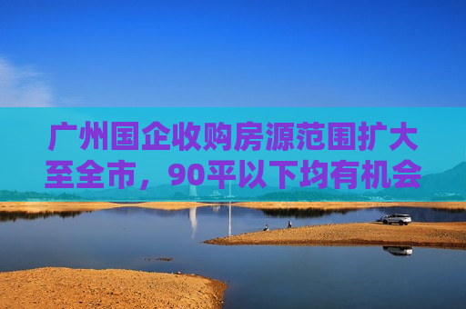 广州国企收购房源范围扩大至全市，90平以下均有机会