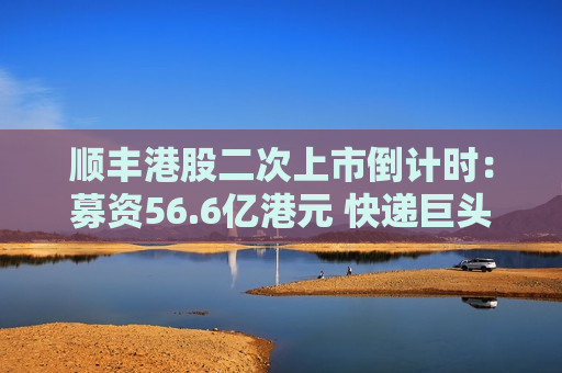 顺丰港股二次上市倒计时：募资56.6亿港元 快递巨头海外激战正酣
