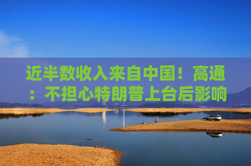 近半数收入来自中国！高通：不担心特朗普上台后影响在华业务