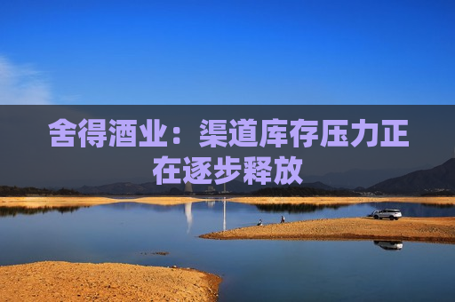 舍得酒业：渠道库存压力正在逐步释放  第1张
