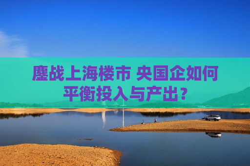 鏖战上海楼市 央国企如何平衡投入与产出？