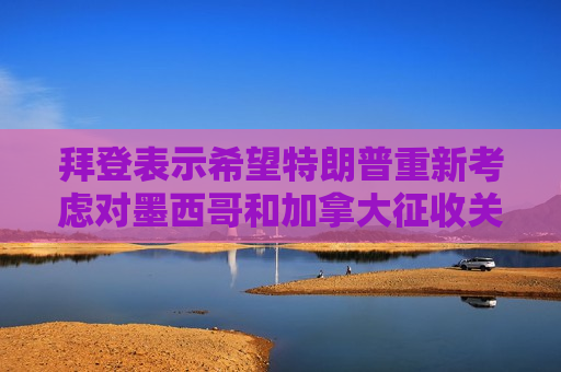 拜登表示希望特朗普重新考虑对墨西哥和加拿大征收关税的问题