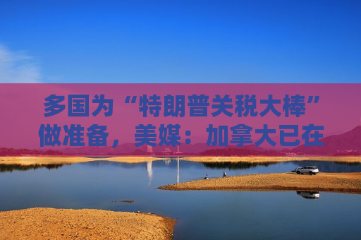 多国为“特朗普关税大棒”做准备，美媒：加拿大已在研究可能对美商品征收“报复性关税”