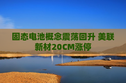 固态电池概念震荡回升 美联新材20CM涨停  第1张