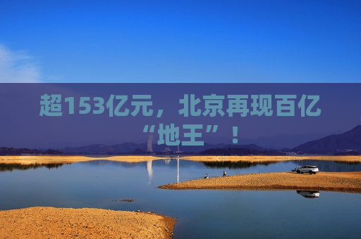 超153亿元，北京再现百亿“地王”！