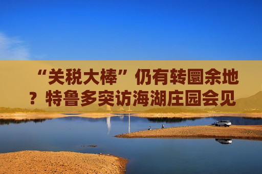“关税大棒”仍有转圜余地？特鲁多突访海湖庄园会见特朗普