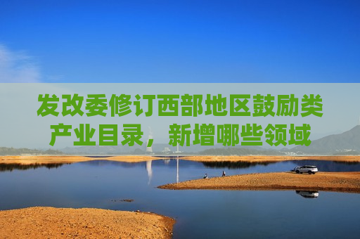 发改委修订西部地区鼓励类产业目录，新增哪些领域