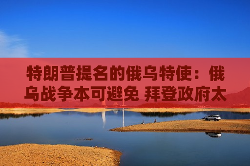 特朗普提名的俄乌特使：俄乌战争本可避免 拜登 *** 太无能