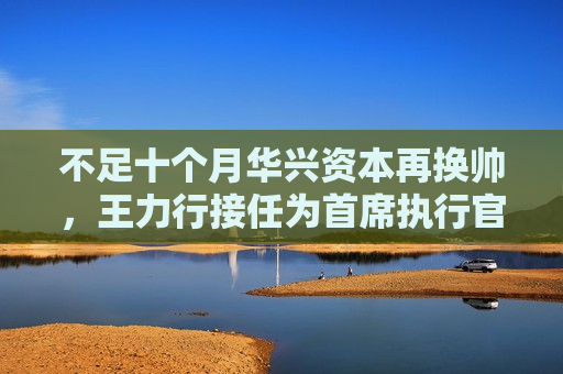 不足十个月华兴资本再换帅，王力行接任为首席执行官  第1张